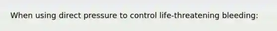 When using direct pressure to control life-threatening bleeding: