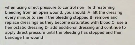 when using direct pressure to control non-life threatening bleeding from an open wound, you should: A- lift the dressing every minute to see if the bleeding stopped B- remove and replace dressings as they become saturated with blood C- use a hemostatic dressing D- add additional dressing and continue to apply direct pressure until the bleeding has stopped and then bandage the wound