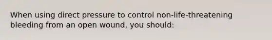 When using direct pressure to control non-life-threatening bleeding from an open wound, you should: