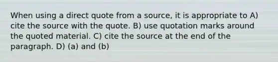 When using a direct quote from a source, it is appropriate to A) cite the source with the quote. B) use quotation marks around the quoted material. C) cite the source at the end of the paragraph. D) (a) and (b)