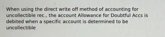 When using the direct write off method of accounting for uncollectible rec., the account Allowance for Doubtful Accs is debited when a specific account is determined to be uncollectible