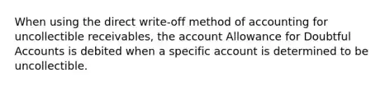 When using the direct write-off method of accounting for uncollectible receivables, the account Allowance for Doubtful Accounts is debited when a specific account is determined to be uncollectible.