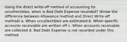 Using the direct write-off method of accounting for uncollectibles, when is Bad Debt Expense recorded? (Know the difference between Allowance method and Direct Write-off method) a. When uncollectibles are estimated b. When specific accounts receivable are written off c. When accounts receivable are collected d. Bad Debt Expense is not recorded under this method