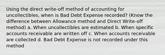 Using the direct write-off method of accounting for uncollectibles, when is Bad Debt Expense recorded? (Know the difference between Allowance method and Direct Write-off method) a. When uncollectibles are estimated b. When specific accounts receivable are written off c. When accounts receivable are collected d. Bad Debt Expense is not recorded under this method