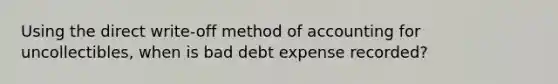 Using the direct write-off method of accounting for uncollectibles, when is bad debt expense recorded?