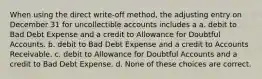 When using the direct write-off method, the adjusting entry on December 31 for uncollectible accounts includes a a. debit to Bad Debt Expense and a credit to Allowance for Doubtful Accounts. b. debit to Bad Debt Expense and a credit to Accounts Receivable. c. debit to Allowance for Doubtful Accounts and a credit to Bad Debt Expense. d. None of these choices are correct.