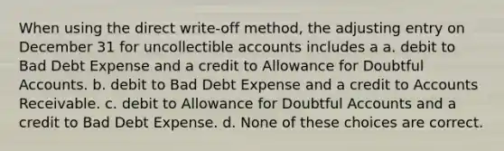 When using the direct write-off method, the adjusting entry on December 31 for uncollectible accounts includes a a. debit to Bad Debt Expense and a credit to Allowance for Doubtful Accounts. b. debit to Bad Debt Expense and a credit to Accounts Receivable. c. debit to Allowance for Doubtful Accounts and a credit to Bad Debt Expense. d. None of these choices are correct.