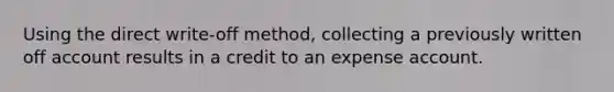 Using the direct write-off method, collecting a previously written off account results in a credit to an expense account.