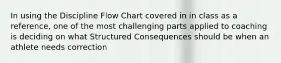 In using the Discipline Flow Chart covered in in class as a reference, one of the most challenging parts applied to coaching is deciding on what Structured Consequences should be when an athlete needs correction