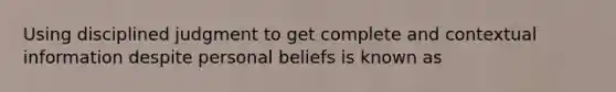 Using disciplined judgment to get complete and contextual information despite personal beliefs is known as