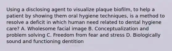 Using a disclosing agent to visualize plaque biofilm, to help a patient by showing them oral hygiene techniques, is a method to resolve a deficit in which human need related to dental hygiene care? A. Wholesome facial image B. Conceptualization and problem solving C. Freedom from fear and stress D. Biologically sound and functioning dentition