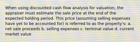 When using discounted cash flow analysis for valuation, the appraiser must estimate the sale price at the end of the expected holding period. This price (assuming selling expenses have yet to be accounted for) is referred to as the property's: a. net sale proceeds b. selling expenses c. terminal value d. current market value