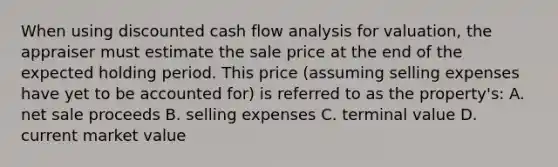 When using <a href='https://www.questionai.com/knowledge/ktRNEVWLgv-discounted-cash-flow' class='anchor-knowledge'>discounted <a href='https://www.questionai.com/knowledge/kXoqoBRFeQ-cash-flow' class='anchor-knowledge'>cash flow</a></a> analysis for valuation, the appraiser must estimate the sale price at the end of the expected holding period. This price (assuming selling expenses have yet to be accounted for) is referred to as the property's: A. net sale proceeds B. selling expenses C. terminal value D. current market value