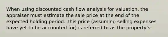 When using discounted cash flow analysis for valuation, the appraiser must estimate the sale price at the end of the expected holding period. This price (assuming selling expenses have yet to be accounted for) is referred to as the property's: