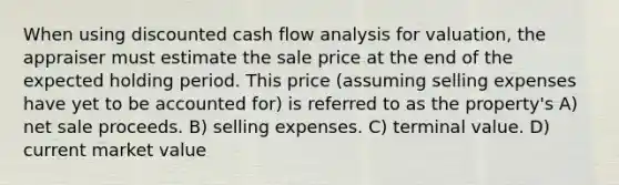 When using discounted cash flow analysis for valuation, the appraiser must estimate the sale price at the end of the expected holding period. This price (assuming selling expenses have yet to be accounted for) is referred to as the property's A) net sale proceeds. B) selling expenses. C) terminal value. D) current market value