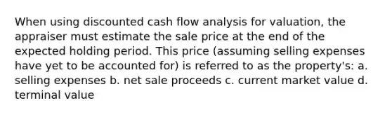 When using discounted cash flow analysis for valuation, the appraiser must estimate the sale price at the end of the expected holding period. This price (assuming selling expenses have yet to be accounted for) is referred to as the property's: a. selling expenses b. net sale proceeds c. current market value d. terminal value