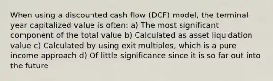 When using a discounted cash flow (DCF) model, the terminal-year capitalized value is often: a) The most significant component of the total value b) Calculated as asset liquidation value c) Calculated by using exit multiples, which is a pure income approach d) Of little significance since it is so far out into the future