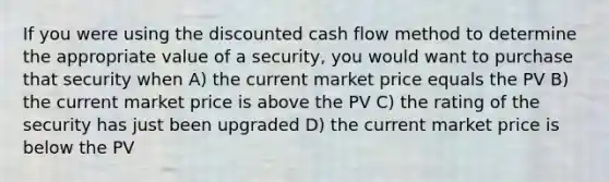 If you were using the discounted cash flow method to determine the appropriate value of a security, you would want to purchase that security when A) the current market price equals the PV B) the current market price is above the PV C) the rating of the security has just been upgraded D) the current market price is below the PV