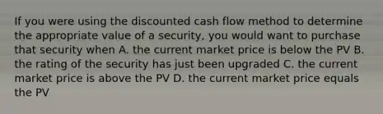 If you were using the discounted cash flow method to determine the appropriate value of a security, you would want to purchase that security when A. the current market price is below the PV B. the rating of the security has just been upgraded C. the current market price is above the PV D. the current market price equals the PV