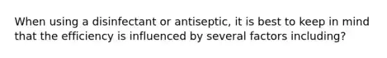 When using a disinfectant or antiseptic, it is best to keep in mind that the efficiency is influenced by several factors including?