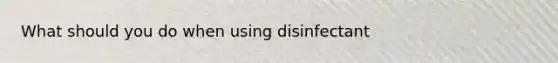 What should you do when using disinfectant