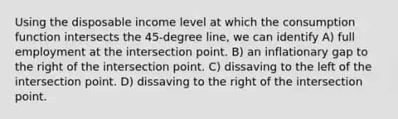 Using the disposable income level at which the consumption function intersects the 45-degree line, we can identify A) full employment at the intersection point. B) an inflationary gap to the right of the intersection point. C) dissaving to the left of the intersection point. D) dissaving to the right of the intersection point.