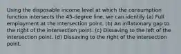 Using the disposable income level at which the consumption function intersects the 45-degree line, we can identify (a) Full employment at the intersection point. (b) An inflationary gap to the right of the intersection point. (c) Dissaving to the left of the intersection point. (d) Dissaving to the right of the intersection point.