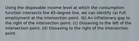 Using the disposable income level at which the consumption function intersects the 45-degree line, we can identify (a) Full employment at the intersection point. (b) An inflationary gap to the right of the intersection point. (c) Dissaving to the left of the intersection point. (d) Dissaving to the right of the intersection point.
