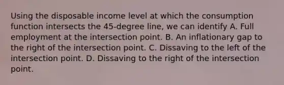 Using the disposable income level at which the consumption function intersects the 45-degree line, we can identify A. Full employment at the intersection point. B. An inflationary gap to the right of the intersection point. C. Dissaving to the left of the intersection point. D. Dissaving to the right of the intersection point.