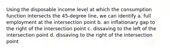 Using the disposable income level at which the consumption function intersects the 45-degree line, we can identify a. full employment at the intersection point b. an inflationary gap to the right of the intersection point c. dissaving to the left of the intersection point d. dissaving to the right of the intersection point