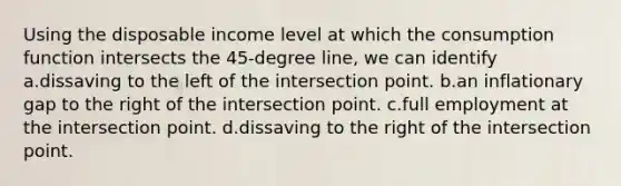 Using the disposable income level at which the consumption function intersects the 45-degree line, we can identify a.dissaving to the left of the intersection point. b.an inflationary gap to the right of the intersection point. c.full employment at the intersection point. d.dissaving to the right of the intersection point.