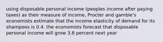 using disposable personal income (peoples income after paying taxes) as their measure of income, Procter and gamble's economists estimate that the income elasticity of demand for its shampoos is 0.4. the economists forecast that disposable personal income will grow 3.8 percent next year