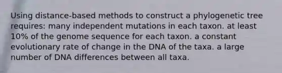 Using distance-based methods to construct a phylogenetic tree requires: many independent mutations in each taxon. at least 10% of the genome sequence for each taxon. a constant evolutionary rate of change in the DNA of the taxa. a large number of DNA differences between all taxa.