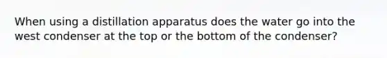 When using a distillation apparatus does the water go into the west condenser at the top or the bottom of the condenser?