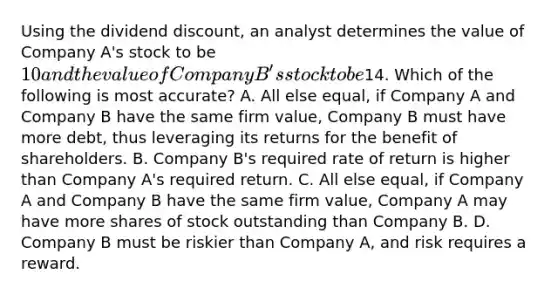 Using the dividend discount, an analyst determines the value of Company A's stock to be 10 and the value of Company B's stock to be14. Which of the following is most accurate? A. All else equal, if Company A and Company B have the same firm value, Company B must have more debt, thus leveraging its returns for the benefit of shareholders. B. Company B's required rate of return is higher than Company A's required return. C. All else equal, if Company A and Company B have the same firm value, Company A may have more shares of stock outstanding than Company B. D. Company B must be riskier than Company A, and risk requires a reward.