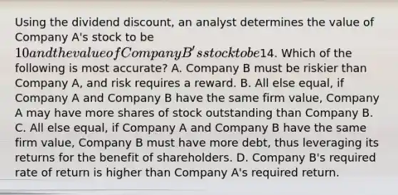 Using the dividend discount, an analyst determines the value of Company A's stock to be 10 and the value of Company B's stock to be14. Which of the following is most accurate? A. Company B must be riskier than Company A, and risk requires a reward. B. All else equal, if Company A and Company B have the same firm value, Company A may have more shares of stock outstanding than Company B. C. All else equal, if Company A and Company B have the same firm value, Company B must have more debt, thus leveraging its returns for the benefit of shareholders. D. Company B's required rate of return is higher than Company A's required return.