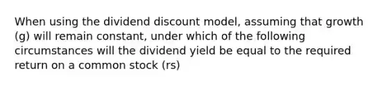 When using the dividend discount model, assuming that growth (g) will remain constant, under which of the following circumstances will the dividend yield be equal to the required return on a common stock (rs)