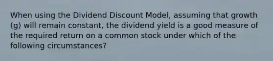 When using the Dividend Discount Model, assuming that growth (g) will remain constant, the dividend yield is a good measure of the required return on a common stock under which of the following circumstances?