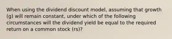 When using the dividend discount model, assuming that growth (g) will remain constant, under which of the following circumstances will the dividend yield be equal to the required return on a common stock (rs)?