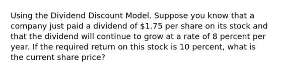 Using the Dividend Discount Model. Suppose you know that a company just paid a dividend of 1.75 per share on its stock and that the dividend will continue to grow at a rate of 8 percent per year. If the required return on this stock is 10 percent, what is the current share price?