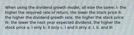 When using the dividend growth model, all else the same: I- the higher the required rate of return, the lower the stock price II- the higher the dividend growth rate, the higher the stock price III- the lower the next year expected dividend, the higher the stock price a. I only b. II only c. I and II only d. I, II, and III