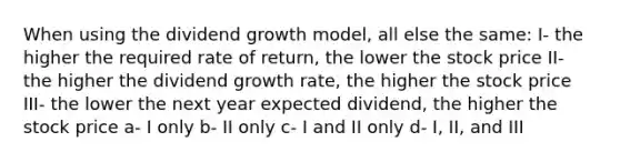 When using the dividend growth model, all else the same: I- the higher the required rate of return, the lower the stock price II- the higher the dividend growth rate, the higher the stock price III- the lower the next year expected dividend, the higher the stock price a- I only b- II only c- I and II only d- I, II, and III