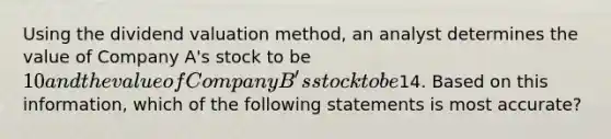 Using the dividend valuation method, an analyst determines the value of Company A's stock to be 10 and the value of Company B's stock to be14. Based on this information, which of the following statements is most accurate?