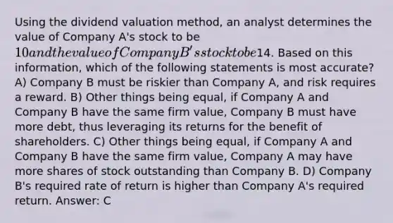 Using the dividend valuation method, an analyst determines the value of Company A's stock to be 10 and the value of Company B's stock to be14. Based on this information, which of the following statements is most accurate? A) Company B must be riskier than Company A, and risk requires a reward. B) Other things being equal, if Company A and Company B have the same firm value, Company B must have more debt, thus leveraging its returns for the benefit of shareholders. C) Other things being equal, if Company A and Company B have the same firm value, Company A may have more shares of stock outstanding than Company B. D) Company B's required rate of return is higher than Company A's required return. Answer: C