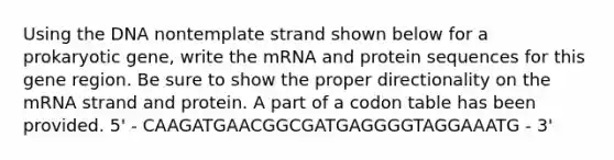 Using the DNA nontemplate strand shown below for a prokaryotic gene, write the mRNA and protein sequences for this gene region. Be sure to show the proper directionality on the mRNA strand and protein. A part of a codon table has been provided. 5' - CAAGATGAACGGCGATGAGGGGTAGGAAATG - 3'