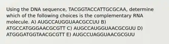 Using the DNA sequence, TACGGTACCATTGCGCAA, determine which of the following choices is the complementary RNA molecule. A) AUGCCAUGGUAACGCCUU B) ATGCCATGGGAACGCGTT C) AUGCCAUGGUAACGCGUU D) ATGGGATGGTAACGCGTT E) AUGCCUAGGUAACGCGUU