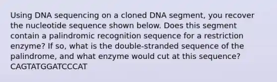 Using DNA sequencing on a cloned DNA segment, you recover the nucleotide sequence shown below. Does this segment contain a palindromic recognition sequence for a restriction enzyme? If so, what is the double-stranded sequence of the palindrome, and what enzyme would cut at this sequence? CAGTATGGATCCCAT