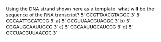 Using the DNA strand shown here as a template, what will be the sequence of the RNA transcript? 5′ GCGTTAACGTAGGC 3′ 3′ CGCAATTGCATCCG 5′ a) 5′ GCGUUAACGUAGGC 3′ b) 5′ CGGAUGCAAUUGCG 3′ c) 5′ CGCAAUUGCAUCCG 3′ d) 5′ GCCUACGUUAACGC 3′