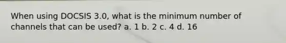 When using DOCSIS 3.0, what is the minimum number of channels that can be used? a. 1 b. 2 c. 4 d. 16