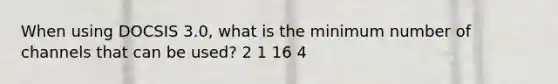 When using DOCSIS 3.0, what is the minimum number of channels that can be used? 2 1 16 4